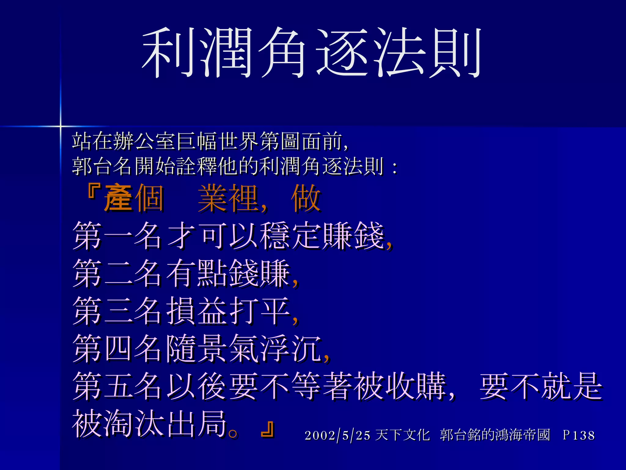 站在辦公室巨幅世界第圖面前， 郭台名開始詮釋他的利潤角逐法則： 『 一個產業裡，做 第一名才可以穩定賺錢 ， 第二名有點錢賺 ， 第三名損益打平 ， 第四名隨景氣浮沉 ， 第五名以後要不等著被收購，要不就是被淘汰出局 。 』 2002/5/25 天下文化  郭台銘的鴻海帝國  P138 利潤角逐法則 
