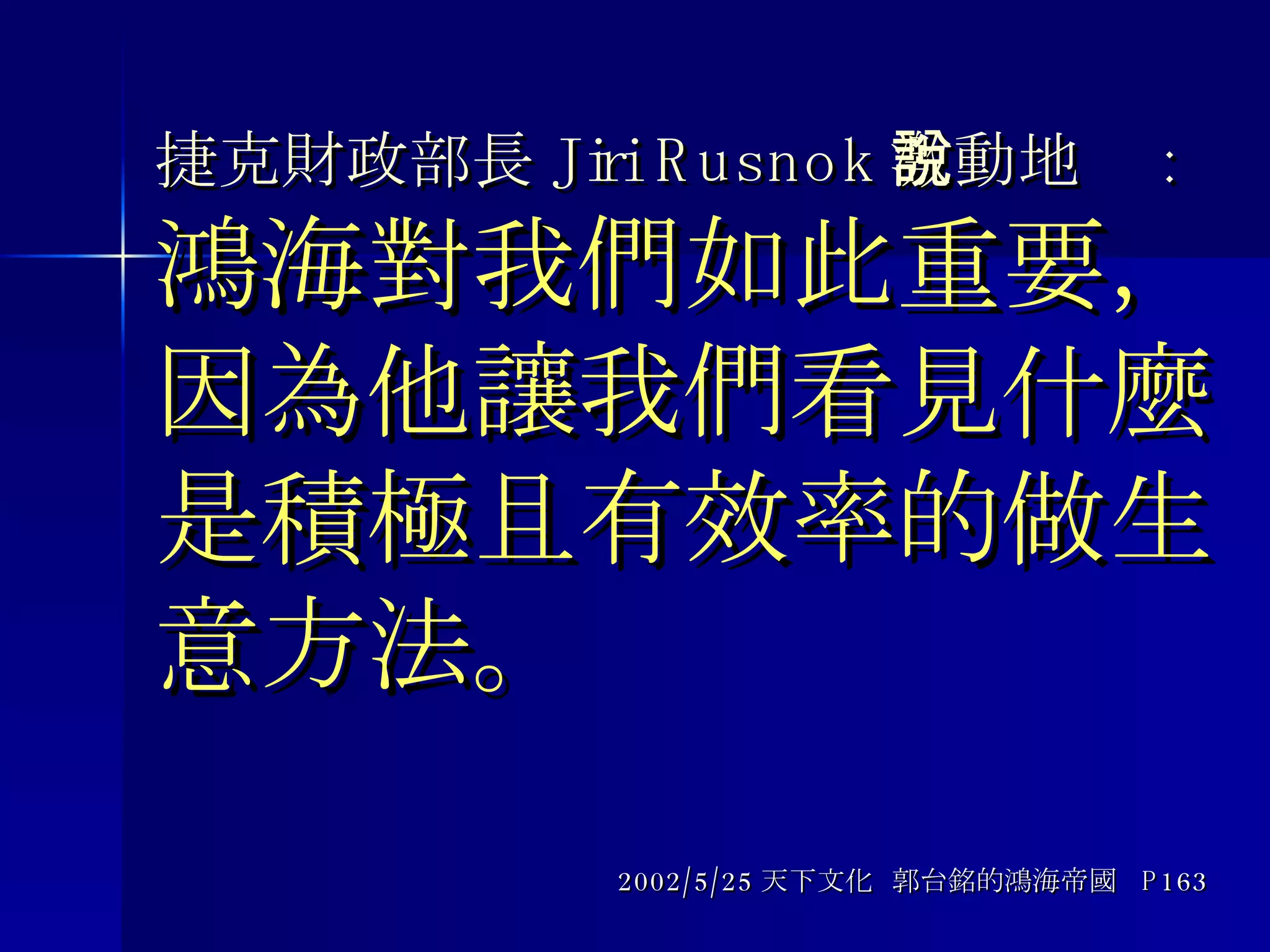 捷克財政部長 Jiri Rusnok 激動地說 : 鴻海對我們如此重要，因為他讓我們看見什麼是積極且有效率的做生意方法。 2002/5/25 天下文化  郭台銘的鴻海帝國  P163 