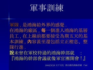 軍隊 , 是鴻海給外界的感覺 . 在鴻海的廠區 , 每一個進入鴻海的基層員工 , 在上線前都要接受為期五天的基本訓練 , 內容甚至還包括立正稍息、整隊行進 . 一未曾在軍校待過的鴻海幹部就說 : 『鴻海的幹部會議就像軍官團開會 ! 』 2002/5/25 天下文化  郭台銘的鴻海帝國  P40 軍事訓練 