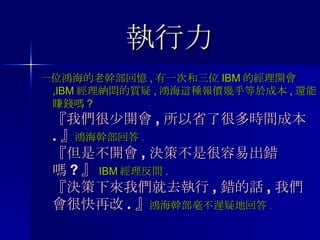 執行力 一位鴻海的老幹部回憶 , 有一次和三位 IBM 的經理開會 ,IBM 經理納悶的質疑 , 鴻海這種報價幾乎等於成本 , 還能賺錢嗎 ? 『我們很少開會 , 所以省了很多時間成本 . 』 鴻海幹部回答 . 『但是不開會 , 決策不是很容易出錯嗎 ? 』 IBM 經理反問 . 『決策下來我們就去執行 , 錯的話 , 我們會很快再改 . 』 鴻海幹部毫不遲疑地回答 . 
