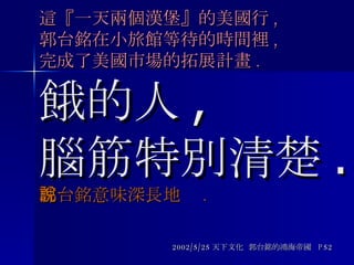 這『一天兩個漢堡』的美國行 , 郭台銘在小旅館等待的時間裡 , 完成了美國市場的拓展計畫 . 餓的人 , 腦筋特別清楚 . 郭台銘意味深長地說 . 2002/5/25 天下文化  郭台銘的鴻海帝國  P52 