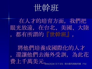   在人才的培育方面，我們把眼光放遠 ， 在台北、美國、大陸，都有所謂的 『世幹班』 ，   將他們培養成國際化的人才，還讓他們去海外受訓，為此花費上千萬美元。 2002/5/25 天下文化  郭台銘的鴻海帝國  P72 世幹班 