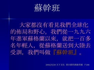   大家都沒有看見我們全球化的佈局和野心。我們從一九九六年進軍蘇格蘭以來，就把一百多名年輕人 ， 從蘇格蘭送到大陸去受訓 ，我們叫做 『蘇幹班』 。 2002/5/25 天下文化  郭台銘的鴻海帝國  P188 蘇幹班 