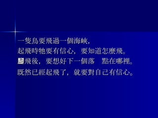 一隻鳥要飛過一個海峽， 起飛時牠要有信心，要知道怎麼飛。 起飛後，要想好下一個落腳點在哪裡。 既然已經起飛了，就要對自己有信心 。 