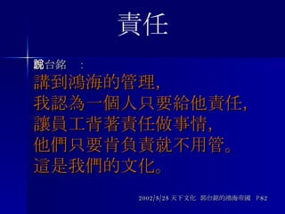 郭台銘說 : 講到鴻海的管理， 我認為一個人只要給他責任， 讓員工背著責任做事情， 他們只要肯負責就不用管。 這是我們的文化。 2002/5/25 天下文化  郭台銘的鴻海帝國  P82 責任 