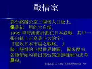 郭台銘辦公室三個偌大白板上， 掛著紀錄用的大白紙。 1999 年時鴻海計劃在日本設廠，其中一張白紙上正寫著斗大的字 : 『進攻日本市場之戰略。 』 牆上懸掛的巨幅世界地圖， 圈來圈去， 各種箭頭勾勒出郭台銘運籌帷幄的思考歷程。 2002/5/25 天下文化  郭台銘的鴻海帝國  P97 戰情室 