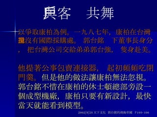 以爭取康柏為例。一九八七年，康柏在台灣還沒有國際採購處。 郭台銘拋下董事長身分， 把台灣公司交給弟弟郭台強， 隻身赴美。   他提著公事包賣連接器， 起初頻頻吃閉門羹。 但是他的做法讓康柏無法忽視。郭台銘不惜在康柏的休士頓總部旁設一個成型機廠，康柏只要有新設計，最快當天就能看到模型。 2002/5/25 天下文化  郭台銘的鴻海帝國  P105-106 與客戶共舞 