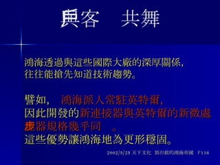 鴻海透過與這些國際大廠的深厚關係， 往往能搶先知道技術趨勢。   譬如，  鴻海派人常駐英特爾， 因此開發的 新連接器與英特爾的新微處理器規格幾乎同步。   這些優勢讓鴻海地為更形穩固。 2002/5/25 天下文化  郭台銘的鴻海帝國  P116 與客戶共舞 