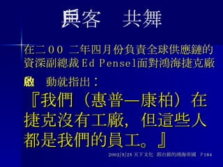 在二 OO 二年四月份負責全球供應鏈的資深副總裁 Ed Pensel 面對鴻海捷克廠的啟動就指出 : 『我們（惠普—康柏）在捷克沒有工廠，但這些人都是我們的員工。』 2002/5/25 天下文化  郭台銘的鴻海帝國  P184 與客戶共舞 