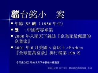 郭台銘小檔案 年齡 :52 歲（ 1950 年生） 學歷 : 中國海專畢業 2000 年入圍天下雜誌『企業家最佩服的企業家』 2001 年 6 月美國 < 富比士 >Forbes 『全球億萬富豪』排行榜第 198 名 2002/5/25 天下文化  郭台銘的鴻海帝國  P33 今天是 2002 年的 5 月下午我在六福皇宮 