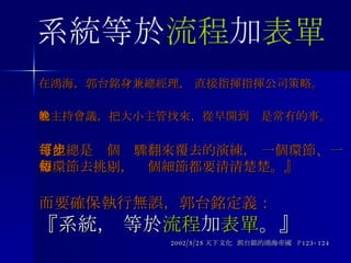 在鴻海，郭台銘身兼總經理， 直接指揮指揮公司策略。 他主持會議，把大小主管找來，從早開到晚是常有的事。 『他總是每個步驟翻來覆去的演練， 一個環節、一個環節去挑剔，每個細節都要清清楚楚。』 而要確保執行無誤，郭台銘定義： 『系統， 等於 流程 加 表單 。』 2002/5/25 天下文化  郭台銘的鴻海帝國  P123-124 系統等於 流程 加 表單 