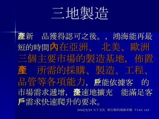 在新產品獲得認可之後 。， 鴻海能再最短的時間 內在亞洲、 北美、歐洲三個主要市場的製造基地，佈置生產所需的採購、製造、工程、品管等各項能力 ， 並能依據客戶的市場需求遞增 ， 快速地擴充產能滿足客戶需求快速爬升的要求。 2002/5/25 天下文化  郭台銘的鴻海帝國  P142-143 三地製造 