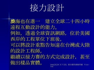 鴻海也在進一步建立全球二十四小時遠程互動設計的能力。 例如，透過全球資訊網路，位於美國西岸的工程單位下班後， 可以將設計重點告知遠在台灣或大陸的設計工程師， 繼續以接力賽的方式完成設計，甚至做出樣品實體。 2002/5/25 天下文化  郭台銘的鴻海帝國  P141-142 接力設計 