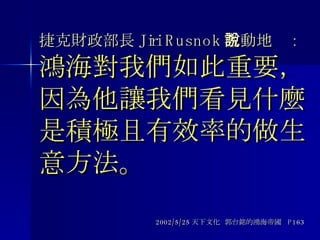 捷克財政部長 Jiri Rusnok 激動地說 : 鴻海對我們如此重要，因為他讓我們看見什麼是積極且有效率的做生意方法。 2002/5/25 天下文化  郭台銘的鴻海帝國  P163 