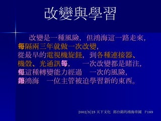  改變是一種風險，但鴻海這一路走來， 每隔兩三年就做一次改變 ， 從最早的 電視機旋鈕 ，到 各種連接器 、 機殼 、 光通訊 等，每一次改變都是賭注， 但這種轉變能力經過每一次的風險， 讓鴻海每一位主管被迫學習新的東西。  2002/5/25 天下文化  郭台銘的鴻海帝國  P189 改變與學習 