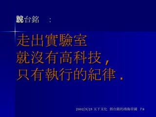 郭台銘說 : 走出實驗室 就沒有高科技 ,  只有執行的紀律 .   2002/5/25 天下文化  郭台銘的鴻海帝國  P8 
