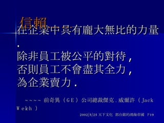 在企業中具有龐大無比的力量 .  除非員工被公平的對待 , 否則員工不會盡其全力 , 為企業賣力 .   ~~~~ 前奇異（ GE ）公司總裁傑克 . 威爾許（ Jack Welch  ） 2002/5/25 天下文化  郭台銘的鴻海帝國  P19 信賴…… 
