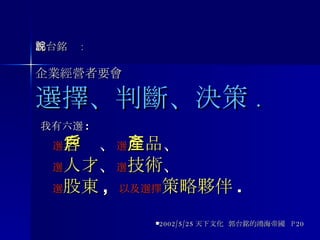 郭台銘說 : 企業經營者要會 選擇、判斷、決策 . 我有六選 : 選 客戶 、 選 產品 、 選 人才 、 選 技術 、 選 股東 ,  以及選擇 策略夥伴 . 2002/5/25 天下文化  郭台銘的鴻海帝國  P20 