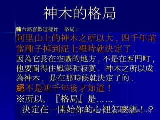 郭台銘喜歡這樣比喻格局 : 阿里山上的神木之所以大 , 四千年前當種子掉到泥土裡時就決定了 . 因為它長在空曠的地方 , 不是在西門町 , 他要耐得住風寒和寂寞 .  神木之所以成為神木 ,  是在那時候就決定了的 . 絕不是四千年後才知道！   ※ 所以，『格局』是……   決定在一開始你的心裡怎麼想！？ 2002/5/25 天下文化  郭台銘的鴻海帝國  P75 神木的格局 