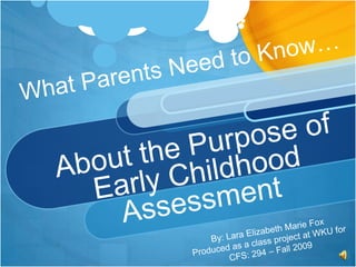 What Parents Need to Know…About the Purpose of Early Childhood Assessment By: Lara Elizabeth Marie Fox Produced as a class project at WKU for  CFS: 294 – Fall 2009 