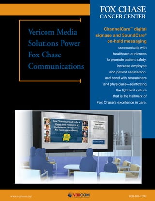 ChannelCare™ digital
            Vericom Media                      signage and SoundCare®

            Solutions Power                         on-hold messaging
                                                                communicate with

            Fox Chase                                        healthcare audiences
                                                       to promote patient safety,

            Communications                                     increase employee
                                                        and patient satisfaction,
                                                      and bond with researchers
                                                     and physicians—reinforcing
                                                               the tight knit culture
                                                             that is the hallmark of
                                               Fox Chase’s excellence in care.




www.vericom.net	   	   	   	   	   	   	   	     	       	       	     	800-800-1090
 