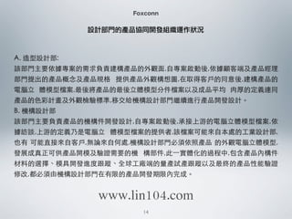 Foxconn
A. 造型設計部:
該部⾨門主要依據專案的需求負責建構產品的外觀⾯面,⾃自專案啟動後,依據顧客端及產品經理
部⾨門提出的產品概念及產品規格 提供產品外觀構想圖,在取得客⼾戶的同意後,建構產品的
電腦⽴立 體模型檔案,最後將產品的最後⽴立體模型分件檔案以及成品平均 ⾁肉厚的定義連同
產品的⾊色彩計畫及外觀檢驗標準,移交給機構設計部⾨門繼續進⾏行產品開發設計。
B. 機構設計部
該部⾨門主要負責產品的機構件開發設計,⾃自專案啟動後,承接上游的電腦⽴立體模型檔案,依
據訪談,上游的定義乃是電腦⽴立 體模型檔案的提供者,該檔案可能來⾃自本處的⼯工業設計部,
也有 可能直接來⾃自客⼾戶,無論來⾃自何處,機構設計部⾨門必須依照產品 的外觀電腦⽴立體模型,
發展成真正可供產品開模及驗證需要的機 構部件,此⼀一實體化的過程中,包含產品內構件
材料的選擇、模具開發進度跟蹤、全球⼯工廠端的量產試產跟蹤以及最終的產品性能驗證
修改,都必須由機構設計部⾨門在有限的產品開發期限內完成。
設計部門的產品協同開發組織運作狀況
14
www.lin104.com
 