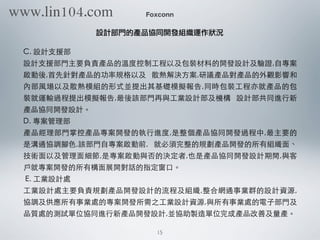 C. 設計⽀支援部
設計⽀支援部⾨門主要負責產品的溫度控制⼯工程以及包裝材料的開發設計及驗證,⾃自專案
啟動後,⾸首先針對產品的功率規格以及 散熱解決⽅方案,研議產品對產品的外觀影響和
內部⾵風場以及散熱模組的形式並提出其基礎模擬報告,同時包裝⼯工程亦就產品的包
裝就運輸過程提出模擬報告,最後該部⾨門再與⼯工業設計部及機構 設計部共同進⾏行新
產品協同開發設計。
D. 專案管理部
產品經理部⾨門掌控產品專案開發的執⾏行進度,是整個產品協同開發過程中,最主要的
是溝通協調腳⾊色,該部⾨門⾃自專案啟動前, 就必須完整的規劃產品開發的所有組織⾯面、
技術⾯面以及管理⾯面細節,是專案啟動與否的決定者,也是產品協同開發設計期間,與客
⼾戶就專案開發的所有構⾯面展開對話的指定窗⼝口。
E. ⼯工業設計處
⼯工業設計處主要負責規劃產品開發設計的流程及組織,整合網通事業群的設計資源,
協調及供應所有事業處的專案開發所需之⼯工業設計資源,與所有事業處的電⼦子部⾨門及
品質處的測試單位協同進⾏行新產品開發設計,並協助製造單位完成產品改善及量產。
Foxconn
設計部門的產品協同開發組織運作狀況
15
www.lin104.com
 
