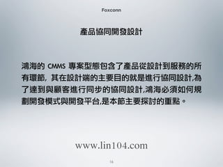 Foxconn
產品協同開發設計
鴻海的	 CMMS	 專案型態包含了產品從設計到服務的所
有環節,	  其在設計端的主要目的就是進行協同設計,為
了達到與顧客進行同步的協同設計,鴻海必須如何規
劃開發模式與開發平台,是本節主要探討的重點。
16
www.lin104.com
 