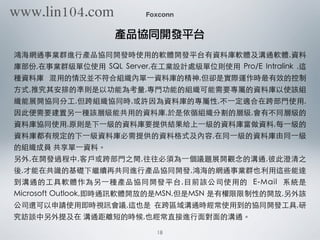 Foxconn
產品協同開發平台
鴻海網通事業群進⾏行產品協同開發時使⽤用的軟體開發平台有資料庫軟體及溝通軟體,資料
庫部份,在事業群級單位使⽤用 SQL Server,在⼯工業設計處級單位則使⽤用 Pro/E Intralink ,這
種資料庫 混⽤用的情況並不符合組織內單⼀一資料庫的精神,但卻是實際運作時最有效的控制
⽅方式,推究其安排的準則是以功能為考量,專⾨門功能的組織可能需要專屬的資料庫以使該組
織能展開協同分⼯工,但跨組織協同時,或許因為資料庫的專屬性,不⼀一定適合在跨部⾨門使⽤用,
因此便需要建置另⼀一種該層級能共⽤用的資料庫,於是依循組織分割的層級,會有不同層級的
資料庫協同使⽤用,原則是下⼀一級的資料庫要提供結果給上⼀一級的資料庫當做資料,每⼀一級的
資料庫都有規定的下⼀一級資料庫必需提供的資料格式及內容,在同⼀一級的資料庫由同⼀一級
的組織成員 共享單⼀一資料。
另外,在開發過程中,客⼾戶或跨部⾨門之間,往往必須為⼀一個議題展開觀念的溝通,彼此澄清之
後,才能在共識的基礎下繼續再共同進⾏行產品協同開發,鴻海的網通事業群也利⽤用這些能達
到溝通的⼯工具軟體作為另⼀一種產品協同開發平台,⺫⽬目前該公司使⽤用的 E-Mail 系統是
Microsoft Outlook,即時通訊軟體開放的是MSN,但是MSN 是有權限限制性的開放,另外該
公司還可以申請使⽤用即時視訊會議,這也是 在跨區域溝通時經常使⽤用到的協同開發⼯工具,研
究訪談中另外提及在 溝通距離短的時候,也經常直接進⾏行⾯面對⾯面的溝通。
18
www.lin104.com
 