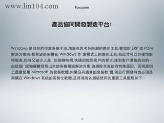 Foxconn
產品協同開發製造平台1
Windows 是⺫⽬目前的作業系統主流,鴻海在思考各階層的應⽤用⼯工具,譬如說 ERP 或 PDM
解決⽅方案時,都希望是架構在 Windows 作 業模式上的應⽤用⼯工具,如此才可以⽅方便地取
得報表,同時⼜又減少⼈人員 的訓練時間,快速的做到客⼾戶的要求,達到客⼾戶滿意的⺫⽬目的。
由這個 認知邏輯發展出來的各種層級解決⽅方案,強調除⾮非真的有特殊原因, 否則原則
上盡量使⽤用 Microsoft 的套裝軟體,如果沒有適當的套裝軟 體,則⾃自⾏行開發時也必須是
架構在 Windows 系統的客製化軟體,茲將鴻海各層級使⽤用的重要⼯工具整理如下：
19
www.lin104.com
 