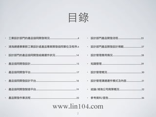 ⺫⽬目錄
• 工業設計部門的產品協同開發現況............................................4
• 鴻海網通事業群工業設計處產品專案開發協同單位及程序.6
• 設計部門的產品協同開發組織運作狀況.................................14
• 產品協同開發設計........................................................................15
• 產品協同開發平台........................................................................17
• 產品協同開發設計平台...............................................................18
• 產品協同開發製造平台...............................................................19
• 產品開發作業流程........................................................................22
• 設計部門產品開發流程....................................23
• 設計部門產品開發設計規範............................27
• 設計管理應用情況.............................................28
• 知識管理..............................................................29
• 設計管理概況......................................................30
• 設計管理溝通運作模式及內容........................31
• 結論/鴻海公司背景概況...................................32
• 參考資料/宣告....................................................36
2
www.lin104.com
 