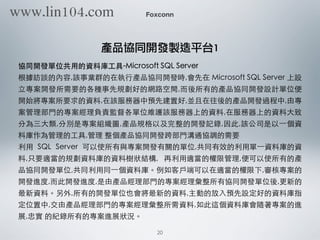 協同開發單位共⽤用的資料庫⼯工具-Microsoft SQL Server
根據訪談的內容,該事業群的在執⾏行產品協同開發時,會先在 Microsoft SQL Server 上設
⽴立專案開發所需要的各種事先規劃好的網路空間,⽽而後所有的產品協同開發設計單位便
開始將專案所要求的資料,在該服務器中預先建置好,並且在往後的產品開發過程中,由專
案管理部⾨門的專案經理負責監督各單位維護該服務器上的資料,在服務器上的資料⼤大致
分為三⼤大類,分別是專案組織圖,產品規格以及完整的開發記錄,因此,該公司是以⼀一個資
料庫作為管理的⼯工具,管理 整個產品協同開發跨部⾨門溝通協調的需要
利⽤用 SQL Server 可以使所有與專案開發有關的單位,共同有效的利⽤用單⼀一資料庫的資
料,只要適當的規劃資料庫的資料樹狀結構, 再利⽤用適當的權限管理,便可以使所有的產
品協同開發單位,共同利⽤用同⼀一個資料庫。例如客⼾戶端可以在適當的權限下,審核專案的
開發進度,⽽而此開發進度,是由產品經理部⾨門的專案經理彙整所有協同開發單位後,更新的
最新資料。另外,所有的開發單位也會將最新的資料,主動的放⼊入預先設定好的資料庫指
定位置中,交由產品經理部⾨門的專案經理彙整所需資料,如此這個資料庫會隨著專案的進
展,忠實 的紀錄所有的專案進展狀況。
Foxconn
產品協同開發製造平台1
20
www.lin104.com
 