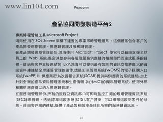 專案時程管制⼯工具-Microsoft Project
鴻海使⽤用在 SQL Server 架構下建置的專案即時管理體系。這個體系包含客⼾戶的
產品開發週期管理、供應鍊管理及服務鏈管理。
在產品開發週期管理部份,鴻海使⽤用 Microsoft Project 使它可以藉由⽀支援全球
員⼯工的 Web 系統,整合其他參與各階段服務供應鏈的相關部⾨門⽽而達成服務的⺫⽬目
標。透過與客⼾戶直接連結的 ERP,鴻海可以提供最有效率的資訊交換將龐⼤大的資
訊資料庫連結全球運籌管理的運作,透過訂單管理系統(WOMS)的電⼦子採購⼊入⼝口
系統(WePP)和 供應商⾏行為改善報告系統(SCAR)提供與供應商的系統連結,加上
針對全⾯面的產品資料管理系統和⽣生產情報中⼼心(MIC)的資料管理系統, 使得外部
相關供應商得以納⼊入供應鍊管理。
在服務鏈管理部份,所有的流程及資訊都由可即時監控⼯工廠的現場管理資訊系統
(SFCS)來管理。透過訂單追蹤系統(OTS),客⼾戶甚⾄至 可以細部追蹤到零件的狀
態。藉由客⼾戶端的連結,提供了產品製程效率最佳化所需的服務鏈資訊流。
Foxconn
產品協同開發製造平台2
21
www.lin104.com
 