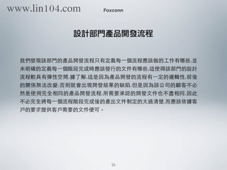 我們發現該部⾨門的產品開發流程只有定義每⼀一個流程應該做的⼯工作有哪些,並
未明確的定義每⼀一個階段完成時應該發⾏行的⽂文件有哪些,這使得該部⾨門的設計
流程較具有彈性空間,據了解,這是因為產品開發的流程有⼀一定的邏輯性,前後
的關係無法改變,否則就會出現開發結果的缺陷,但是因為該公司的顧客不必
然是使⽤用完全相同的產品開發流程,所需要承認的開發⽂文件也不盡相同,因此
不必完全將每⼀一個流程階段完成後的產出⽂文件制定的太過清楚,⽽而應該依據客
⼾戶的要求提供客⼾戶需要的⽂文件便可。
Foxconn
設計部門產品開發流程
26
www.lin104.com
 