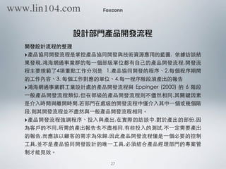 開發設計流程的整理
‣產品協同開發流程是掌控產品協同開發與技術資源應⽤用的藍圖, 依據訪談結
果發現,鴻海網通事業群的每⼀一個部級單位都有⾃自⼰己的產品開發流程,開發流
程主要規範了4項重點⼯工作分別是 1.產品協同開發的程序、2.每個程序期間
的⼯工作內容、3. 每個⼯工作對應的單位、4.每⼀一程序階段須產出的報告
‣鴻海網通事業群⼯工業設計處的產品開發流程與 Eppinger (2000) 的 6 階段
⼀一般產品開發流程類似,但在部級的產品開發流程則不儘然相同,其關鍵因素
是介⼊入時間與離開時間,若部⾨門在處級的開發流程中僅介⼊入其中⼀一個或幾個階
段,則其開發流程並不盡然與⼀一般產品開發流程相同。
‣產品開發流程強調程序、投⼊入與產出,在實際的訪談中,對於產出的部份,因
為客⼾戶的不同,所需的產出報告也不盡相同,有些投⼊入的測試,不⼀一定需要產出
的報告,⽽而應該以顧客的需求為依歸,因此產品開發流程僅是⼀一個必要的控制
⼯工具,並不是產品協同開發設計的唯⼀一⼯工具,必須結合產品經理部⾨門的專案管
制才能⾒見效。
Foxconn
設計部門產品開發流程
27
www.lin104.com
 