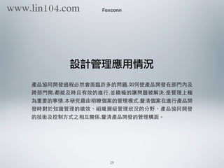 Foxconn
設計管理應用情況
產品協同開發過程必然會⾯面臨許多的問題,如何使產品開發在部⾨門內及
跨部⾨門間,都能及時且有效的進⾏行,並積極的讓問題被解決,是管理上極
為重要的事情,本研究藉由明瞭個案的管理模式,釐清個案在進⾏行產品開
發時對於知識管理的績效、組織層級管理狀況的分野、產品協同開發
的技術及控制⽅方式之相互關係,釐清產品開發的管理構⾯面。
29
www.lin104.com
 