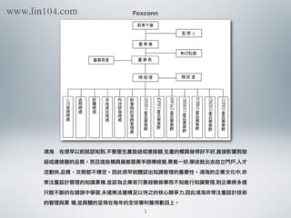 Foxconn
鴻海	  在很早以前就認知到,不管是生產旋紐或連接器,生產的模具做得好不好,直接影響到旋
紐或連接器的品質。而且這些模具廠都是黑手師傅經營,景氣一好,學徒就出去自立門戶,人才
流動快,品質、交期都不穩定。因此很早就體認出知識管理的重要性。鴻海的企業文化中,非
常注重設計管理的知識累積,並認為企業若只靠經驗做事而不知進行知識管理,則企業將永遠
只能不斷的在錯誤中學習,永遠無法建構足以恃之的核心競爭力,因此鴻海非常注重設計技術
的管理與累	 積,並具體的呈現在每年的全球專利獲得數目上。
3
www.lin104.com
 