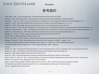 Foxconn
參考資料
Carter & Baker, (1992). Concurrent Engineering: The Product Development Environment for the 1990s.
Clyde, M. C. (2002). Design for Six Sigma in Technology and Product Development, Upper Saddle River, NJ: Prentice Hall PTR.
Chuang, W. C. & Yang, H. H. (2004). Design Chain Collaboration-A Strategic View, International Journal of Electronic Business Management, 2(2),
Cooper, R. G. (1994). Third-Generation New Product Processes, Journal of Product Innovation Management, 11(1), p.3-14.
Cooper, R. G. (2000). Doing it Right - Winning with New Products, Research Technology Management, prod-dev.com
Cooper, R.G. & Elko, J. K. (1995). Benchmarking the Firm’s Critical Success Factor in New Product Development, Journal of Product Innovation Management, 12(5),.
Cooper, R.G. & Kleinschmidt, E. J. (1986). An Investigation into the New Process: Step, Deﬁciencies, and Impact, Journal of Product Innovation Management, 3(2),.
Cooper, R. G. & Kleinschmidt, E. J. (1988). Resource Allocation in the New Product Process, Industrial Marketing Management, 17,
Eppinger, S. D. & Ulrich, K.T. (2000). Product Design and Development, Boston, MA: McGraw Hill, USA
Greg, B. (2003). Six Sigma for Managers, New York: McGraw-Hill.
Harry, M. & Schroeder, R. (2000). Six Sigma: The Breakthrough Management Strategy Revolutionizing the World’s Top Corporations, New York: Doubleday.
Helleloid, D. & Simonin, B. (1994). Organizational Learning and a Firm' s Core Competence. In Hamel, G. & Heene, A. (eds).
114Competence-Base Competition. New York: John Wiley & Sons. Kaplan, R. S. & Norton, D. P. (1999). The Balanced Scorecard:
Translating Strategy into Action. McBurney, D. H. (2001). Research Methods. (5th Ed.). Thomson
Learning.
Michael, E. M. (2004). Next Generation Product Development: How to Increase Productivity, Cut Costs, and Reduce Cycle Times. New York: McGraw-Hill
Michael, L. G. (2002). Lean Six Sigma: Combining Six Sigma Quality with Lean Production. New York: McGraw-Hill.
Pande et al., (2005). What is Design for Six Sigma? New York: McGraw-Hill.
Porter, M. E. (1985). Competitive Advantage: Creating and Sustaining Superior Performance. New York: The Free Press,
Quinn, J., Brauch, J. J. & Zien, K. A. (1997). Innovation Explosion: Using Intellect and Software Revolutionize Growth Strategies, New York: The Free Press.
Robbins, S. P. & Coulter, M. (2003). Management, 7th ed., NJ, Prentice Hall
Sachs, G. (2000). Technology, B2B e-Commerce, MatrixOne, Inc. Tennant, G. (2003). Pocket Triz for Six Sigma: Systematic Innovation
and Problem Solving, Mulbury Consulting Limited Timm, P. R. (1986). Managerial Communication: A Finger to the Pulse.
(2nd ed.). Englewood Cliffs, NJ: Prentice-Hall.
37
www.lin104.com
 
