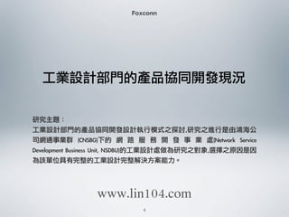 工業設計部門的產品協同開發現況
Foxconn
研究主題：
工業設計部門的產品協同開發設計執行模式之探討,研究之進行是由鴻海公
司網通事業群	  (CNSBG)下的	  網	  路	  服	  務	  開	  發	  事	  業	  處(Network	  Service	 
Development	 Business	 Unit,	 NSDBU)的工業設計處做為研究之對象,選擇之原因是因
為該單位具有完整的工業設計完整解決方案能力。
4
www.lin104.com
 