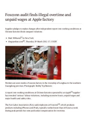 Foxconn audit finds illegal overtime and
unpaid wages at Apple factory
Supplier pledges to makes changes after independent report into working conditions at
Chinese factories finds rampant violations
Matt Williams[1] in New York
theguardian.com[2], Thursday 29 March 2012 17.13 EDT

Workers are seen inside a Foxconn factory in the township of Longhua in the southern
Guangdong province. Photograph: Bobby Yip/Reuters
A report into working conditions at Chinese factories operated by an Apple[3] supplier
has revealed "serious" labour violations, including excessive hours, unpaid wages and
major health and safety risks.
The Fair Labor Association (FLA) said employees at Foxconn [4], which produces
products including iPhones and iPads, typically worked more than 60 hours a week
during peak periods but were paid unfair compensation for overtime.

 