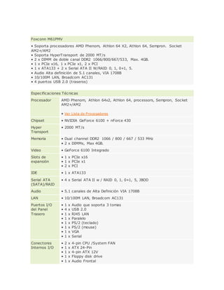 Foxconn M61PMV
• Soporta procesadores AMD Phenom, Athlon 64 X2, Athlon 64, Sempron. Socket
AM2+/AM2
• Soporta HyperTransport de 2000 MT/s
• 2 x DIMM de doble canal DDR2 1066/800/667/533, Max. 4GB.
• 1 x PCIe x16, 1 x PCIe x1, 2 x PCI
• 1 x ATA133 + 2 x Serial ATA II W/RAID 0, 1, 0+1, 5.
• Audio Alta definición de 5.1 canales, VIA 1708B
• 10/100M LAN, Broadcom AC131
• 4 puertos USB 2.0 (traseros)
Especificaciones Técnicas
Procesador AMD Phenom, Athlon 64x2, Athlon 64, processors, Sempron, Socket
AM2+/AM2
• Ver Lista de Procesadores
Chipset • NVIDIA GeForce 6100 + nForce 430
Hyper
Transport
• 2000 MT/s
Memoria • Dual channel DDR2 1066 / 800 / 667 / 533 MHz
• 2 x DIMMs, Max 4GB.
Video • GeForce 6100 Integrado
Slots de
expansión
• 1 x PCIe x16
• 1 x PCIe x1
• 2 x PCI
IDE • 1 x ATA133
Serial ATA
(SATA)/RAID
• 4 x Serial ATA II w / RAID 0, 1, 0+1, 5, JBOD
Audio • 5.1 canales de Alta Definición VIA 1708B
LAN • 10/100M LAN, Broadcom AC131
Puertos I/O
del Panel
Trasero
• 1 x Audio que soporta 3 tomas
• 4 x USB 2.0
• 1 x RJ45 LAN
• 1 x Paralelo
• 1 x PS/2 (teclado)
• 1 x PS/2 (mouse)
• 1 x VGA
• 1 x Serial
Conectores
Internos I/O
• 2 x 4-pin CPU /System FAN
• 1 x ATX 24-Pin
• 1 x 4-pin ATX 12V
• 1 x Floppy disk drive
• 1 x Audio Frontal
 