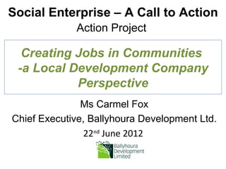 Social Enterprise – A Call to Action
             Action Project

  Creating Jobs in Communities
 -a Local Development Company
           Perspective
               Ms Carmel Fox
Chief Executive, Ballyhoura Development Ltd.
                22nd June 2012
 