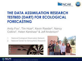 © 2012 National Ecological Observatory Network, Inc. ALL RIGHTS RESERVED.
THE DATA ASSIMILATION RESEARCH
TESTBED (DART) FOR ECOLOGICAL
FORECASTING
Andy Fox1, Tim Hoar2, Kevin Raeder2, Nancy
Collins2, Helen Kershaw2 & Jeff Anderson2
1. National Ecological Observatory Network
2. National Center for Atmospheric Research
1
 