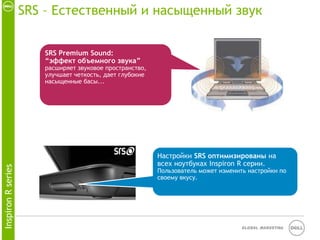 SRS – Естественный и насыщенный звук


                       SRS Premium Sound:
                       “эффект объемного звука”
                       расширяет звуковое пространство,
                       улучшает четкость, дает глубокие
                       насыщенные басы...




                                                          Настройки SRS оптимизированы на
                                                          всех ноутбуках Inspiron R серии.
Inspiron R series




                                                          Пользователь может изменить настройки по
                                                          своему вкусу.




                                                                                    Global Marketing
 