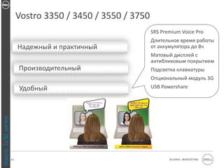Vostro 3350 / 3450 / 3550 / 3750
                                                             SRS Premium Voice Pro
                                                             Длительное время работы
                          Надежный и практичный              от аккумулятора до 8ч
                                                             Матовый дисплей с
                                                             антибликовым покрытием
                          Производительный                   Подсветка клавиатуры
                                                             Опциональный модуль 3G
                          Удобный                            USB Powershare
Vostro 3x50 series




                     23                                             Global Marketing
 
