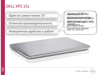 DELL XPS 15z
                                           Intel Core i5/ i7 мм
                                             Толщина 24,68
                                            Яркий экран 300 нит
           Один из самых тонких 15”
                                           Nvidia GeForce® корпус
                                             Алюминиевый GT 525M
                                            Подсветка клавиатуры
                                            До 8 Full мин статусный
                                             Лаконичный, без
                                           15.6” ч 22 HD экран c sRGB
           Отличная производительность       дизайн
                                            подзарядки
                                           до 8 Гбайт DDR3
                                            Intel Wireless Display
                                           USB 3.0, mini-DP
           Невероятное удобство в работе
XPS




      30                                           Global Marketing
 