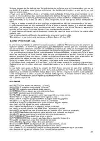 Se suele suponer que los distintos tipos de sentimientos que podemos tener son innumerables, pero eso es
una ilusión. Si se analizan todos los otros sentimientos – los llamados sentimientos – se verá que no son otra
cosa que amor o miedo.
¿Y qué ocurre con la ira? Bien , la ira es en realidad miedo disfrazado. En la química, encontramos de vez en
cuando la misma substancia bajo apariencias totalmente distintas. Por ejemplo: el grafito es exactamente la
misma sustancia que el diamante, por diferentes que parezcan. Ambas son formas alotrópicas del carbono.
Del mismo modo, la ira, el odio, los celos, la crítica, el egoísmo, no son más que las formas alotrópicas del
miedo.
La alegría, el interés, la sensación de éxito y de logro, la apreciación del arte, son formas alotrópicas del amor.
La gran diferencia entre los dos sentimientos es que el amor es siempre creativo, y el miedo es siempre
destructivo. Una sensación de amor reconstruye el cuerpo, alarga la vida, brinda inspiración, expande lo
negocios, abre el camino en un millar de direcciones, supera cualquier obstáculo.
El miedo destruye el cuerpo, mata la inspiración, paraliza las negocios, lanza un invierno de muerte sobre
cualquier cosa.
Toca a nosotros decidir cuál de estos dos sentimientos gobernarán nuestras vidas.
“Dios es amor y el que vive en amor permanece en Dios, y Dios en él”. Juan 4:16.
EL AMOR DIVINO NUNCA FALLA
El amor divino nunca falla. El amor divino resuelve cualquier problema. Afirmaciones como las anteriores se
repiten en los libros de metafísica y por supuesto, son absolutamente veraces, pero uno no siempre piensa
que los escritores o los lectores entienden con claridad lo que significan. Es cierto que muchas personas creen
firmemente en ellas y , sin embargo, obviamente han sido incapaces de probarlas en la práctica. ¿ Por qué?
Creo que la explicación radica en que, conscientemente o inconscientemente, la gente piensa que el Amor
Divino es una especie de Poder ubicado fuera de ellos, probablemente en el cielo, como en el paraíso
ortodoxo, y esperan que en poco tiempo , si piden con la fuerza suficiente, ese Poder bajará a rescatarlos. No
suelen admitir que abrigan esa idea, pero creo que esa noción es la que en realidad suscriben.
De hecho, no existe tal poder exterior, y por lo tanto, no se puede recibir ayuda de esa manera.
El único lugar donde puede existir el Amor Divino , en lo que a usted respecta, es en sus propios corazones.
Cualquier amor que no esté en su corazón no existe para usted, y por lo tanto, no puede afectarlo de ningún
modo.
Lo que debe hacer, pues, es llenar su corazón de Amor Divino, pensando en ese Amor, sintiéndolo y
expresándolo, y cuando esa sensación de amor Divino es lo suficientemente vívida, lo sanará y resolverá sus
problemas, y le permitirá sanar también a otros. Esa es la Ley del Ser y ninguno de nosotros puede cambiarla.
Ahora vemos por qué la crítica , la queja, en hincapié en los agravios, el ansia de superar a otros, etc, son
fatales para la manifestación, porque impiden que el Amor Divino nos sane.
Ver l Corintios, capítulo 13.
REFLEXIONE
UN CIENTÍFICO es alguien que pregunta “” ¿Cómo?”.
UN FILOSOFO es alguien que pregunta “¿ Por qué?”
UN MÍSTICO es alguien que ve la vida desde adentro.
UN MATERIALISTA es alguien que ve la vida desde afuera.
UN POETA es alguien que domina la lengua.
UN POLÍTICO es alguien que pone en primer lugar su partido o su propia carrera.
UN ESTADISTA es alguien que pone en primer lugar a su país.
UN PATRIOTA es alguien que pone el interés de su país sobre el suyo propio.
UN ARTISTA es alguien que convierte la belleza en una religión.
UN HÉROE es alguien que hace las cosas que a los demás les gusta admirar.
UN CABALLERO es alguien que jamás se aprovecha.
UN COBARDE es alguien que ve lo más alto y escoge lo más bajo.
UN TONTO es alguien que cree que puede evadir ( engañar) la Gran Ley.
UN LADRÓN es alguien que trata de obtener algo, en cualquier plano, que no se ha ganado.
UN JUGADOR es alguien que cree poder ganar algo que no le pertenece por derecho.
UN ADULTO es una persona que ha aprendido a controlar sus emociones.
UNA PERSONA JOVEN es alguien que jamás se aburre.
UNA PERSONA ANCIANA es alguien que ha perdido su capacidad de asombro.
UN SANTO es alguien que ama a Dios sobre todas las cosas.
UN FARISEO es alguien que utiliza a Dios para glorificarse.
Un verdadero OPTIMISTA es alguien que sabe que sólo existe Una Causa.
UN PESIMISTA es, en realidad, alguien que cree en muchas causas.
UN CURANDERO es un médico de cualquier escuela que trata los síntomas en vez de las causas.
UN CHIFLADO es alguien que no ve las cosas como las vemos nosotros.
11
 