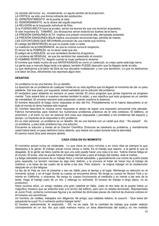 Un sentido del humor es , simplemente, un agudo sentido de la proporción.
LA CRÍTICA es sólo una forma indirecta del autobombo.
EL ARREPENTIMIENTO es la puerta al cielo.
EL REMORDIMIENTO es la úlcera del orgullo espiritual.
LA RELIGIÓN es la búsqueda individual de Dios.
Si la FUERZA BRUTA fuera la prueba, serían los leones los que nos tendrían enjaulados.
Si sólo importara EL TAMAÑO , los dinosaurios serían todavía los dueños de la tierra.
LA PRESIÓN SANGUÍNEA ALTA implica una presión emocional alta, demasiada ansiedad.
LA PRESIÓN SANGUÍNEA BAJA implica una presión emocional baja, pérdida de interés.
LAS COYUNTURAS QUE RECHINAN provienen de una mente que rechina.
El castigo del MENTIROSO es que no puede creer a nadie.
La maldición de la IGNORANCIA es que la víctima nunca lo sospecha.
El rencor de la POBREZA es no tener nada que dar.
El peligro de la RIQUEZA es una verdadera tendencia al egoísmo.
La condena del SENSUAL es que los sentidos han asesinado al corazón.
El HOMBRE PERFECTO llegará cuando la mujer perfecta lo reclame.
El hombre que habla mucho de sus ANTEPASADOS es como un tubérculo, su mejor parte está bajo tierra.
La gente que a menudo llega tarde a la iglesia, también PUEDE descubrir que ha llegado tarde al cielo.
Lo que dedicamos a la labor de Dios se nos devuelve multiplicado, y con una bendición. Lo que no dedicamos
a la labor de Dios, difícilmente nos reportará algún bien.
DESAFIOS
Un problema no es una barrera. Es un desafío.
La aparición de un problema de cualquier índole en su vida significa que ha llegado el momento de dar un paso
adelante. Dar ese paso, por supuesto, estará señalado por la solución del problema.
El verdadero paso adelante es siempre un paso mental. El único progreso que jamás logramos es progreso
mental. Todo estará listo si nuestras mentes también lo están, y eso significa que todo progreso es un cambio
de mentalidad. El universo siempre está preparado cuando nosotros lo estamos.
El hombre descubrió el fuego como respuesta al reto del frío. Probablemente no lo habría descubierto si en
todo el mundo el clima hubiese sido tropical.
EL hombre descubrió la música como respuesta al deseo de lograr una expresión emocional más elevada.
Fabricó herramientas para resolver los numerosos problemas prácticos de la vida cotidiana. El teléfono, el
automóvil, y el avión no son en esencia otra cosa que respuestas ( parciales) a los problemas del espacio y
tiempo. La imprenta es la respuesta a otro problema.
En su vida personal, un problema es un desafío. No es una barrera con un cartel que dice: “ No pasarä” . Es
un problema, y para todo problema hay una solución.
Encuentre la solución a través de la Oración Científica. Entonces se resolverá su problema, y mentalmente
usted habrá dado un paso definitivo hacia delante, que estará con usted durante toda la eternidad.
El camino hacia Dios está siempre abierto.
CADA COSA EN SU MOMENTO
El momento actual nunca es intolerable. Lo que viene en cinco minutos o en cinco días es siempre lo que
desespera a la gente. El trabajo actual nunca cansa a nadie. Es el trabajo que espera a la gente lo que la
desgasta. Si la gente se diera cuenta de que uno solo puede hacer una cosa a la vez, ‘habría menos fatiga en
el mundo. El lunes, sólo se puede hacer el trabajo del lunes y para el trabajo del martes, está el martes.
La fatiga saludable proviene de un trabajo físico y mental saludable, y generalmente una noche de sueño basta
para repararla, La tensión nerviosa es algo bien distinto, y la provoca el tratar de hacer hoy el trabajo de
mañana, o la tarea de las cuatro de la tarde a las dos. Peor todavía : la origina trabajar en la medianoche
después de un día fatigoso.
La ley de la Vida es vivir el presente y eso es válido para el tiempo y el lugar. Mantenga su atención en el
momento actual, y en el lugar donde su cuerpo se encuentra ahora. No tenga su cuerpo en Nueva York y su
mente en California, o viceversa. No tenga su cuerpo funcionando al mediodía y su mente a las seis de la
tarde. Haga el trabajo justo de un día, y detenga su actividad. El exceso de trabajo a largo plazo, no es
productivo.
Hace muchos años, un amigo visitaba una gran catedral en Italia. Justo al otro lado de la puerta había un
magnífico mosaico que se extendía todo a lo ancho del edificio, pero aún no estaba terminado. Representaba
el Juicio Final, contenía numerosas figuras y la cantidad de diminutas piezas de mármol de diversos colores en
el mosaico era asombrosa.
Un hombre, de rodillas, trabajaba con diligencia. Mi amigo, que hablaba italiano, le susurró : “Que tarea tan
estupenda la suya! Yo ni soñando podría trabajar tanto”.
El hombre, serenamente, le respondió: “ Oh, no es nada. Sé la cantidad de trabajo que puedo realizar
cómodamente en un día. Así que cada mañana marco un área determinada del suelo,y no me molesto
12
 