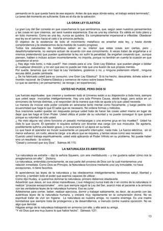 pensando en lo que queda fuera de ese espacio. Antes de que sepa dónde estoy, el trabajo estará terminado”.
La tarea del momento es suficiente. Este es el día de la salvación.
LA GRAN LEY ELASTICA
La gran Ley del Ser consiste en que cosechamos lo que sembramos, que, según sean nuestros pensamientos
y las cosas en que creemos, así será nuestra experiencia. Esa es una ley cósmica. Es válida en todo plano y
en todo momento. Como es una ley, nunca se quiebra. Es completamente impersonal e inflexible. Obedecer
esa ley es el camino hacia el cielo o la armonía perfecta.
El objetivo de la existencia de todo el movimiento metafísico es enseñar esta ley, y hasta donde
comprendemos y la obedecemos da la medida de nuestro progreso.
Todos los estudiantes de metafísica saben en su interior que estas cosas son ciertas, pero ,
desafortunadamente, no siempre actúan de acuerdo con ese conocimiento. A veces tratan de engañarse a sí
mismos pretendiendo que pueden quebrantar la ley sin sufrir la penalidad. Se engañan creyendo que , aunque
piensen, hablen o incluso actúen incorrectamente, no importa, porque no tendrán en cuenta la ocasión en que
cometieron el error.
¿ Hay algo más tonto, o más pueril? Han creado para sí una Gran Ley Elástica que pueden plegar o doblar
en cualquier dirección, y no ven que eso no puede ser más que una ilusión de sus propias mentes.
Por suerte, tenemos que vivir bajo la Ley Verdadera, gústenos o no, y ninguna pretensión infantil , ninguna
excusa débil, puede cambiarla.
¿ Se ha fabricado usted para su consumo, una Gran Ley Elástica? Si lo ha hecho, descártela, échela sobre el
montón nacional de Chatarra Elástica y comience de nuevo sobre bases firmes.
Lo que se siembra ( en pensamiento) se recoge ( en experiencia).
USTED NO PUEDE, PERO DIOS SI
Las fuerzas espirituales que crearon y sostienen todo el Universo están a su disposición a toda hora, siempre
que usted sepa invocarlas inteligentemente. Hay una sola Primera Causa, desde luego, pero actúa en un
sinnúmero de formas distintas, y le responden de la manera que más se ajuste a lo que usted necesita.
La manera de invocar este poder consiste en serenarse tanto mental como físicamente, y luego pedirle con
ecuanimidad que haga lo que El sabe que es necesario. No ordene formas y métodos.
Sus oraciones suelen quedar sin respuesta porque usted trata de hacer las cosas usted mismo en lugar de
dejar que las haga el Gran Poder. Usted utiliza el poder de su voluntad y no puede conseguir lo que quiere
porque su voluntad es sólo usted.
¿ Ha visto alguna vez cómo funciona un pesado montacargas o una enorme grua en los muelles? Usted ha
visto lo que ocurre. El operador ni siquiera soñaría con levantar esa carga con sus músculos. Se agotaría,
posiblemente sufriría una lesión grave, y no avanzaría ni un ápice en su tarea.
Lo que hace el operador es mover suavemente un pequeño interruptor, nada más. La fuerza eléctrica, sin el
menor esfuerzo, sin ruido, eleva la carga a la altura que se requiera, y tantas veces como sea necesario.
Cuando usted trabaja espiritualmente, usted está aplicando el Poder Infinito en su problema. No puede haber
sino un resultado : la victoria.
“Cesad y conoced que soy Dios”. Salmos 46 110.
LA NATURALEZA ES AMISTOSA
“La naturaleza es extraña – dijo la señora Squeers, con aire meditabundo – y me gustaría saber cómo nos la
arreglaríamos sin ella “. Dickens.
La naturaleza, entendida correctamente, es esa parte del universo de Dios con la cual mantenemos una
relación inmediata. Como Dios es Principio, la Naturaleza funciona mediante una Ley Inmutable, no hace
excepciones, ni tiene favoritos.
Si aprendemos las leyes de la naturaleza y las obedecemos inteligentemente, tendremos salud, libertad y
armonía, y también todo el poder que seamos capaces de utilizar.
Como dijo Huxley, si queremos dominar la naturaleza, primero debemos obedecerla.
Advertirán que Jesús, en sus obras maravillosas, ( sus milagros) nunca trató de ir en contra de la naturaleza ni
realizar “proezas excepcionales” , sino que siempre siguió la Ley del Ser, acercó más al paciente a la armonía
con las verdaderas leyes de la naturaleza humana. Eso es curar.
Adiéstrense para comer, beber, realizar ejercicios, dormir y trabajar sabiamente, es decir, de acuerdo con las
auténticas leyes de la naturaleza humana, y crecerá muy rápidamente en la comprensión divina. No es
espiritual tratar de vivir sin higiene. La naturaleza es nuestra amiga, no nuestra enemiga. Es una madre
bondadosa que siempre trata de protegernos y de desarrollarnos, a menudo contra nuestra oposición. No es
algo que derrotar.
Hágase amigo de la naturaleza trabajando en armonía con ella, y ella será su amiga.
“Y vió Dios que era muy bueno lo que había hecho”. Génesis 1|31.
13
 