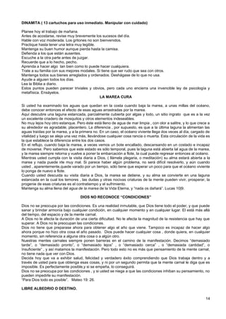 DINAMITA ( 13 cartuchos para uso inmediato. Manipular con cuidado)
Planee hoy el trabajo de mañana.
Antes de acostarse, revise muy brevemente los sucesos del día.
Hable con voz moderada. Los gritones no son bienvenidos.
Practique hasta tener una letra muy legible.
Mantenga su buen humor aunque pierda hasta la camisa.
Defienda a los que están ausentes.
Escuche a la otra parte antes de juzgar.
Recuerde que a lo hecho, pecho.
Aprenda a hacer algo tan bien como lo puede hacer cualquiera.
Trate a su familia con sus mejores modales. Si tiene que ser rudo que sea con otros.
Mantenga todos sus bienes arreglados y ordenados. Deshágase de lo que no usa.
Ayude a alguien todos los días.
Lea la Biblia a diario.
Estos puntos pueden parecer triviales y obvios, pero cada uno encierra una invencible ley de psicología y
metafísica. Ensáyelos.
LA MAREA CURA
Si usted ha examinado los aguas que quedan en la costa cuando baja la marea, a unas millas del océano,
debe conocer entonces el efecto de esas aguas arrastradas por la marea.
Aquí descubre una laguna estancada, parcialmente cubierta por algas y lodo, un sitio ingrato que es a la vez
un excelente criadero de mosquitos y otros elementos indeseables.
No muy lejos hoy otro estanque. Pero éste está lleno de agua de mar limpia , con olor a salitre, y lo que crece a
su alrededor es agradable, placentero. La diferencia , por supuesto, es que a la última laguna la alimentan las
aguas traídas por la marea, y a la primera no. En un caso, el océano viviente llega dos veces al día, cargado de
vitalidad y luego se aleja una vez más, llevándose cualquier cosa rancia o muerta. Esta circulación de la vida es
la que establece la diferencia entre los dos casos.
En el reflujo, cuando baja la marea, a veces vemos un bote encallado, descansando en un costado e incapaz
de moverse. Pero sabemos que este estado es sólo temporal, pues la laguna está abierta lal agua de la marea,
y la marea siempre retorna y vuelve a poner la embarcación a flote, la cual puede regresar entonces al océano.
Mientras usted cumpla con la visita diaria a Dios, ( llámela plegaria, o meditación) su alma estará abierta a la
marea y nada puede irle muy mal. Si parece haber algún problema, no será difícil resolverlo, y aún cuando
usted , aparentemente,quede varado por un tiempo, sólo tiene que esperar un poco para que el océano viviente
lo ponga de nuevo a flote.
Cuando usted descuida su visita diaria a Dios, la marea se detiene, y su alma se convierte en una laguna
estancada en la cual los temores , las dudas y otras nocivas criaturas de la mente pueden vivir, prosperar, la
progenie de esas criaturas es el contratiempo y el sufrimiento.
Mantenga su alma llena del agua de la marea de la Vida Eterna, y “nada os dañará”. Lucas 10|9.
DIOS NO RECONOCE “CONDICIONES”
Dios no se preocupa por las condiciones. Es una realidad inmutable, que Dios tiene todo el poder, y que puede
sanar y brindar armonía bajo cualquier condición, en cualquier momento y en cualquier lugar. El está más allá
del tiempo, del espacio y de la mente carnal.
A Dios no le afecta la duración de una cierta dificultad. No le afecta la magnitud de la resistencia que hay que
superar. A Dios no le preocupan las condiciones.
Dios no tiene que preparase ahora para obtener algo el año que viene. Tampoco es incapaz de hacer algo
ahora porque no hizo otra cosa el año pasado. Dios puede hacer cualquier cosa , donde quiera, en cualquier
momento, sin referencia a alguna otra cosa o a algún otro.
Nuestras mentes carnales siempre ponen barreras en el camino de la manifestación. Decimos “demasiado
tarde”, o “demasiado pronto”, o “demasiado lejos” , o “demasiado cerca” , o “demasiada cantidad”, o
ïnsuficiente” , y así matamos la manifestación. Pero todo esto no es más que pensamiento de la mente carnal,
no tiene nada que ver con Dios.
Decida hoy que va a exhibir salud, felicidad y verdadero éxito comprendiendo que Dios trabaja dentro y a
través de usted para que obtenga esas cosas, y ni por un segundo permita que la mente carnal le diga que es
imposible. Es perfectamente posible,y si se empeña, lo conseguirá.
Dios no se preocupa por las condiciones , y si usted se niega a que las condiciones inhiban su pensamiento, no
pueden impedirle su manifestación.
“Para Dios todo es posible”. Mateo 19: 26.
LIBRE ALBEDRIO O DESTINO.
14
 